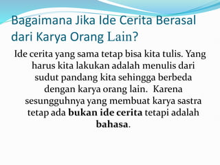 Bagaimana Jika Ide Cerita Berasal
dari Karya Orang Lain?
Ide cerita yang sama tetap bisa kita tulis. Yang
harus kita lakukan adalah menulis dari
sudut pandang kita sehingga berbeda
dengan karya orang lain. Karena
sesungguhnya yang membuat karya sastra
tetap ada bukan ide cerita tetapi adalah
bahasa.
 