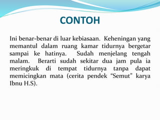 CONTOH
Ini benar-benar di luar kebiasaan. Keheningan yang
memantul dalam ruang kamar tidurnya bergetar
sampai ke hatinya. Sudah menjelang tengah
malam. Berarti sudah sekitar dua jam pula ia
meringkuk di tempat tidurnya tanpa dapat
memicingkan mata (cerita pendek “Semut” karya
Ibnu H.S).
 