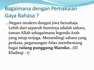Bagaimana dengan Pemakaian
Gaya Bahasa ?
...Negara modern dengan jiwa bersahaja.
Lebih dari separuh buminya adalah sahara,
taman Allah sebagaimana legenda Arab
yang tetap terjaga. Menandingi sahara yang
perkasa, pegunungan Atlas membentang
bagai tulang punggung Maroko...(El
Khalieqi : 1)
 