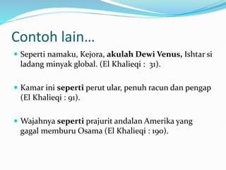 Contoh lain…
 Seperti namaku, Kejora, akulah Dewi Venus, Ishtar si
ladang minyak global. (El Khalieqi : 31).
 Kamar ini seperti perut ular, penuh racun dan pengap
(El Khalieqi : 91).
 Wajahnya seperti prajurit andalan Amerika yang
gagal memburu Osama (El Khalieqi : 190).
 
