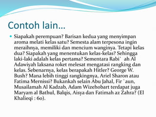 Contoh lain…
 Siapakah perempuan? Barisan kedua yang menyimpan
aroma melati kelas satu? Semesta alam terpesona ingin
meraihnya, memiliki dan mencium wanginya. Tetapi kelas
dua? Siapakah yang menentukan kelas-kelas? Sehingga
laki-laki adalah kelas pertama? Sementara Rabi` ah Al
Adawiyah laksana roket melesat mengatasi rangking dan
kelas. Sebenarnya, kelas berapakah Hitler? George W.
Bush? Mana lebih tinggi rangkingnya, Ariel Sharon atau
Fatima Mernissi? Bukankah selain Abu Jahal, Fir `aun,
Musailamah Al Kadzab, Adam Wizehobart terdapat juga
Maryam al Bathul, Balqis, Aisya dan Fatimah az Zahra? (El
Khalieqi : 60).
 