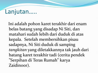 Lanjutan…..
Ini adalah pohon karet terakhir dari enam
belas batang yang disadap Ni Siti, dan
matahari sudah lebih dari duduk di atas
kepala. Setelah membersihkan pisau
sadapnya, Ni Siti duduk di samping
tangkitan yang diletakkannya tak jauh dari
batang karet terakhir tadi (cerita pendek
”Serpihan di Teras Rumah” karya
Zaidinoor).
 