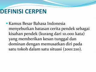 DEFINISI CERPEN
 Kamus Besar Bahasa Indonesia
menyebutkan batasan cerita pendek sebagai
kisahan pendek (kurang dari 10.000 kata)
yang memberikan kesan tunggal dan
dominan dengan memusatkan diri pada
satu tokoh dalam satu situasi (2001:210).
 
