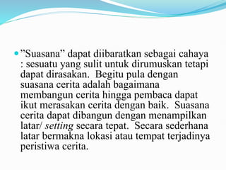 ”Suasana” dapat diibaratkan sebagai cahaya
: sesuatu yang sulit untuk dirumuskan tetapi
dapat dirasakan. Begitu pula dengan
suasana cerita adalah bagaimana
membangun cerita hingga pembaca dapat
ikut merasakan cerita dengan baik. Suasana
cerita dapat dibangun dengan menampilkan
latar/ setting secara tepat. Secara sederhana
latar bermakna lokasi atau tempat terjadinya
peristiwa cerita.
 