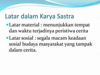 Latar dalam Karya Sastra
Latar material : menunjukkan tempat
dan waktu terjadinya peristiwa cerita
Latar sosial : segala macam keadaan
sosial budaya masyarakat yang tampak
dalam cerita.
 