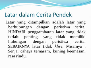 Latar dalam Cerita Pendek
Latar yang ditampilkan adalah latar yang
berhubungan dengan peristiwa cerita.
HINDARI penggambaran latar yang tidak
terlalu penting, yang tidak memiliki
hubungan dengan peristiwa cerita.
SEBAIKNYA latar tidak klise. Misalnya :
Senja…cahaya temaram, kuning keemasan,
rasa rindu.
 