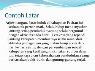 Contoh Latar
Arjowinangun. Pasar induk di kabupaten Pacitan ini
seakan tak pernah mati. Selalu hidup mendenyutkan
jantung setiap penduduknya yang selalu bergumul
dengan aktivitas tiada henti. Letaknya yang tepat di
jantung kabupaten membuatnya selalu ramai dari
aktivitas perdagangan yang makin hirup pikuk dari
hari ke hari seiring dengan perkembangan sebuah
kabupaten yang kecil yang miskin akan sumber daya,
tapi tetap kaya akan kebersahajaan penduduknya yang
berhartakan bukit-bukit dan gunung-gunung terjal.
 