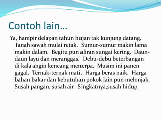 Contoh lain…
Ya, hampir delapan tahun hujan tak kunjung datang.
Tanah sawah mulai retak. Sumur-sumur makin lama
makin dalam. Begitu pun aliran sungai kering. Daun-
daun layu dan meranggas. Debu-debu beterbangan
di kala angin kencang menerpa. Musim ini panen
gagal. Ternak-ternak mati. Harga beras naik. Harga
bahan bakar dan kebutuhan pokok lain pun melonjak.
Susah pangan, susah air. Singkatnya,susah hidup.
 