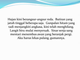Hujan kini berangsur-angsur reda. Butiran yang
jatuh tinggal beberapa saja. Gunpalan hitam yang
tadi menjangkiti angkasa, kini telah menghilang.
Langit biru mulai menyeruak. Sinar senja sang
mentari menembus awan yang beranjak pergi.
Aku harus lekas pulang, gumannya.
 