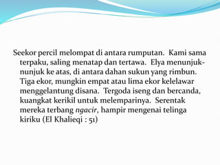 Seekor percil melompat di antara rumputan. Kami sama
terpaku, saling menatap dan tertawa. Elya menunjuk-
nunjuk ke atas, di antara dahan sukun yang rimbun.
Tiga ekor, mungkin empat atau lima ekor kelelawar
menggelantung disana. Tergoda iseng dan bercanda,
kuangkat kerikil untuk melemparinya. Serentak
mereka terbang ngacir, hampir mengenai telinga
kiriku (El Khalieqi : 51)
 
