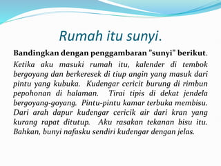 Rumah itu sunyi.
Bandingkan dengan penggambaran ”sunyi” berikut.
Ketika aku masuki rumah itu, kalender di tembok
bergoyang dan berkeresek di tiup angin yang masuk dari
pintu yang kubuka. Kudengar cericit burung di rimbun
pepohonan di halaman. Tirai tipis di dekat jendela
bergoyang-goyang. Pintu-pintu kamar terbuka membisu.
Dari arah dapur kudengar cericik air dari kran yang
kurang rapat ditutup. Aku rasakan tekanan bisu itu.
Bahkan, bunyi nafasku sendiri kudengar dengan jelas.
 