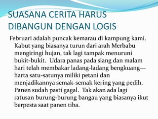 SUASANA CERITA HARUS
DIBANGUN DENGAN LOGIS
Februari adalah puncak kemarau di kampung kami.
Kabut yang biasanya turun dari arah Merbabu
mengiringi hujan, tak lagi tampak menuruni
bukit-bukit. Udara panas pada siang dan malam
hari telah membakar ladang-ladang bengkuang—
harta satu-satunya miliki petani dan
menjadikannya semak-semak kering yang pedih.
Panen sudah pasti gagal. Tak akan ada lagi
ratusan burung-burung bangau yang biasanya ikut
berpesta saat panen tiba.
 