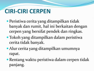 CIRI-CIRI CERPEN
 Peristiwa cerita yang ditampilkan tidak
banyak dan rumit, hal ini berkaitan dengan
cerpen yang bersifat pendek dan ringkas.
 Tokoh yang ditampilkan dalam peristiwa
cerita tidak banyak.
 Alur cerita yang ditampilkan umumnya
rapat.
 Rentang waktu peristiwa dalam cerpen tidak
panjang.
 