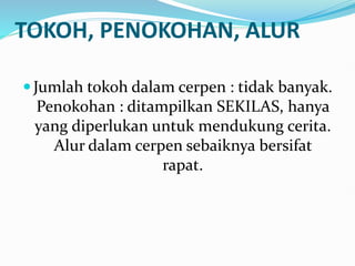 TOKOH, PENOKOHAN, ALUR
Jumlah tokoh dalam cerpen : tidak banyak.
Penokohan : ditampilkan SEKILAS, hanya
yang diperlukan untuk mendukung cerita.
Alur dalam cerpen sebaiknya bersifat
rapat.
 