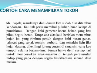 CONTOH CARA MENAMPILKAN TOKOH
Ah...Bapak, seandainya dulu dusun kita sudah bisa ditembus
kendaraan. Kau tak perlu memikul puluhan buah kelapa di
pundakmu. Dengan kaki gemetar kaena beban yang kau
pikul begitu berat. Tanpa ada alas kaki berjalan menembus
hujan jati yang rimbun penuh dengan babi hutan ganas.
Jalanan yang terjal, sempit, berbatu, dan semakin licin jika
hujan datang, dikelilingi jurang curam di sana sini yang kau
tempuh selama berjam-jam. Semua hanya demi sesuap nasi
untuk membesarkan anak-anakmu di tengah pergumulan
hidup yang papa dengan segala keterbatasan sebuah desa
miskin.
 