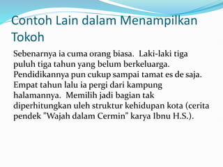 Contoh Lain dalam Menampilkan
Tokoh
Sebenarnya ia cuma orang biasa. Laki-laki tiga
puluh tiga tahun yang belum berkeluarga.
Pendidikannya pun cukup sampai tamat es de saja.
Empat tahun lalu ia pergi dari kampung
halamannya. Memilih jadi bagian tak
diperhitungkan uleh struktur kehidupan kota (cerita
pendek ”Wajah dalam Cermin” karya Ibnu H.S.).
 