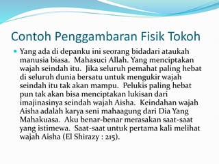 Contoh Penggambaran Fisik Tokoh
 Yang ada di depanku ini seorang bidadari ataukah
manusia biasa. Mahasuci Allah. Yang menciptakan
wajah seindah itu. Jika seluruh pemahat paling hebat
di seluruh dunia bersatu untuk mengukir wajah
seindah itu tak akan mampu. Pelukis paling hebat
pun tak akan bisa menciptakan lukisan dari
imajinasinya seindah wajah Aisha. Keindahan wajah
Aisha adalah karya seni mahaagung dari Dia Yang
Mahakuasa. Aku benar-benar merasakan saat-saat
yang istimewa. Saat-saat untuk pertama kali melihat
wajah Aisha (El Shirazy : 215).
 