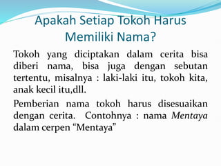 Apakah Setiap Tokoh Harus
Memiliki Nama?
Tokoh yang diciptakan dalam cerita bisa
diberi nama, bisa juga dengan sebutan
tertentu, misalnya : laki-laki itu, tokoh kita,
anak kecil itu,dll.
Pemberian nama tokoh harus disesuaikan
dengan cerita. Contohnya : nama Mentaya
dalam cerpen “Mentaya”
 