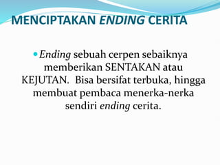 MENCIPTAKAN ENDING CERITA
Ending sebuah cerpen sebaiknya
memberikan SENTAKAN atau
KEJUTAN. Bisa bersifat terbuka, hingga
membuat pembaca menerka-nerka
sendiri ending cerita.
 