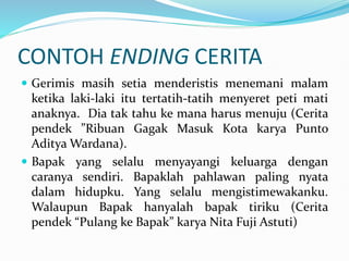 CONTOH ENDING CERITA
 Gerimis masih setia menderistis menemani malam
ketika laki-laki itu tertatih-tatih menyeret peti mati
anaknya. Dia tak tahu ke mana harus menuju (Cerita
pendek ”Ribuan Gagak Masuk Kota karya Punto
Aditya Wardana).
 Bapak yang selalu menyayangi keluarga dengan
caranya sendiri. Bapaklah pahlawan paling nyata
dalam hidupku. Yang selalu mengistimewakanku.
Walaupun Bapak hanyalah bapak tiriku (Cerita
pendek “Pulang ke Bapak” karya Nita Fuji Astuti)
 