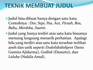 TEKNIK MEMBUAT JUDUL
 Judul bisa dibuat hanya dengan satu kata.
Contohnya : Dor, Sepi, Pas, Aut, Fitnah, Bos,
Babu, Merdeka, Suami.
 Judul yang hanya terdiri atas satu kata biasanya
memang langsung menarik perhatian. Apalagi
bila yang terdiri atas satu kata tersebut terlihat
aneh dan unik seperti Dodolidodolipret (Seno
Gumira Ajidarma), Godlob (Danarto), dan
Laluba (Nukila Amal).
 