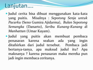 Lanjutan….
 Judul cerita bisa dibuat menggunakan kata-kata
yang puitis. Misalnya : Sepotong Senja untuk
Pacarku (Seno Gumira Ajidarma), Bulan Sepotong
Semangka (Danarto), Seribu Kunang-Kunang di
Manhattan (Umar Kayam).
 Judul yang puitis akan membuat pembaca
penasaran karena seakan ada yang ingin
ditafsirkan dari judul tersebut. Pembaca jadi
bertanya-tanya, apa maksud judul itu? Apa
maknanya ? karena penasaran maka mereka pun
jadi ingin membaca ceritanya.
 
