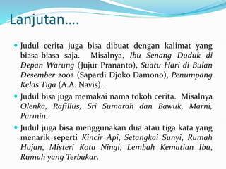 Lanjutan….
 Judul cerita juga bisa dibuat dengan kalimat yang
biasa-biasa saja. Misalnya, Ibu Senang Duduk di
Depan Warung (Jujur Prananto), Suatu Hari di Bulan
Desember 2002 (Sapardi Djoko Damono), Penumpang
Kelas Tiga (A.A. Navis).
 Judul bisa juga memakai nama tokoh cerita. Misalnya
Olenka, Rafillus, Sri Sumarah dan Bawuk, Marni,
Parmin.
 Judul juga bisa menggunakan dua atau tiga kata yang
menarik seperti Kincir Api, Setangkai Sunyi, Rumah
Hujan, Misteri Kota Ningi, Lembah Kematian Ibu,
Rumah yang Terbakar.
 