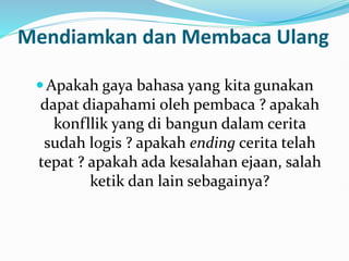 Mendiamkan dan Membaca Ulang
Apakah gaya bahasa yang kita gunakan
dapat diapahami oleh pembaca ? apakah
konfllik yang di bangun dalam cerita
sudah logis ? apakah ending cerita telah
tepat ? apakah ada kesalahan ejaan, salah
ketik dan lain sebagainya?
 