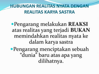 HUBUNGAN REALITAS NYATA DENGAN
REALITAS KARYA SASTRA
Pengarang melakukan REAKSI
atas realitas yang terjadi BUKAN
memindahkan realitas nyata ke
dalam karya sastra
Pengarang menciptakan sebuah
“dunia” baru atas apa yang
dilihatnya.
 