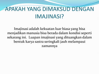 APAKAH YANG DIMAKSUD DENGAN
IMAJINASI?
Imajinasi adalah kekuatan luar biasa yang bisa
menjadikan manusia bisa berada dalam kondisi seperti
sekarang ini. Luapan imajinasi yang dituangkan dalam
bentuk karya sastra seringkali jauh melampaui
zamannya
 