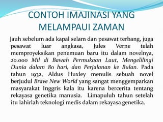 CONTOH IMAJINASI YANG
MELAMPAUI ZAMAN
Jauh sebelum ada kapal selam dan pesawat terbang, juga
pesawat luar angkasa, Jules Verne telah
memproyeksikan penemuan baru itu dalam novelnya,
20.000 Mil di Bawah Permukaan Laut, Mengelilingi
Dunia dalam 80 hari, dan Perjalanan ke Bulan. Pada
tahun 1932, Aldus Huxley menulis sebuah novel
berjudul Brave New World yang sangat menggemparkan
masyarakat Inggris kala itu karena bercerita tentang
rekayasa genetika manusia. Limapuluh tahun setelah
itu lahirlah teknologi medis dalam rekayasa genetika.
 