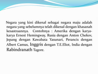 Negara yang kini dikenal sebagai negara maju adalah
negara yang sebelumnya telah dikenal dengan khasanah
kesastraannya. Contohnya : Amerika dengan karya-
karya Ernest Hemingway, Rusia dengan Anton Chekov,
Jepang dengan Kawabata Yasunari, Perancis dengan
Albert Camus, Inggris dengan T.E.Eliot, India dengan
Rabindranath Tagore.
 
