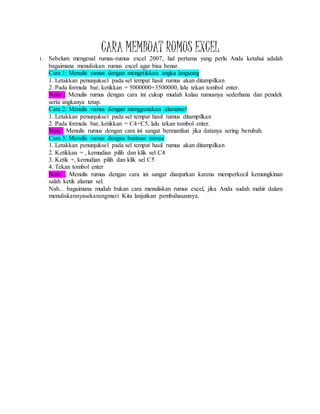 CARA MEMBUAT RUMUS EXCEL
1. Sebelum mengenal rumus-rumus excel 2007, hal pertama yang perlu Anda ketahui adalah
bagaimana menuliskan rumus excel agar bisa benar.
Cara 1: Menulis rumus dengan mengetikkan angka langsung
1. Letakkan penunjuksel pada sel tempat hasil rumus akan ditampilkan
2. Pada formula bar, ketikkan = 5000000+3500000, lalu tekan tombol enter.
Note : Menulis rumus dengan cara ini cukup mudah kalau rumusnya sederhana dan pendek
serta angkanya tetap.
Cara 2: Menulis rumus dengan menggunakan alamatsel
1. Letakkan penunjuksel pada sel tempat hasil rumus ditampilkan
2. Pada formula bar, ketikkan = C4+C5, lalu tekan tombol enter.
Note : Menulis rumus dengan cara ini sangat bermanfaat jika datanya sering berubah.
Cara 3: Menulis rumus dengan bantuan mouse
1. Letakkan penunjuksel pada sel tempat hasil rumus akan ditampilkan
2. Ketikkan = , kemudian pilih dan klik sel C4
3. Ketik +, kemudian pilih dan klik sel C5
4. Tekan tombol enter
Note : Menulis rumus dengan cara ini sangat dianjurkan karena memperkecil kemungkinan
salah ketik alamat sel.
Nah... bagaimana mudah bukan cara menuliskan rumus excel, jika Anda sudah mahir dalam
menuliskannyasekarangmari Kita lanjutkan pembahasannya.
 