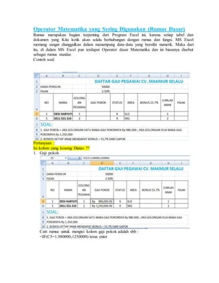 Operator Matematika yang Sering Digunakan (Rumus Dasar)
Rumus merupakan bagian terpenting dari Program Excel ini, karena setiap tabel dan
dokumen yang Kita ketik akan selalu berhubungan dengan rumus dan fungsi. MS Excel
memang sangat diunggulkan dalam menampung data-data yang bersifat numerik. Maka dari
itu, di dalam MS Excel pun terdapat Operator dasar Matematika dan ini biasanya disebut
sebagai rumus standar.
Contoh soal:
Pertanyaan :
Isi kolom yang kosong Diatas ??
1. Gaji pokok
Catt: rumus untuk mengisi kolom gaji pokok adalah sbb :
=IF(C5=1,980000,1250000) terus enter
 