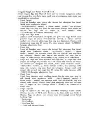 Mengenal Fungsi Atau Rumus Microsoft Excel
Setelah mengenal Tipe Data Microsoft Excel, dan bisa memulai menggunakan aplikasi
excel sekarang Kita coba bahas rumus excel yang sering digunakan dalam dunia kerja
atau administrasi perkantoran.
1. Fungsi Average
Fungsi ini digunakan untuk mencari nilai rata-rata dari sekumpulan data (range).
Bentuk umum penulisannya adalah ;
=AVERAGE(number1, number2,…), dimana number1, number2, dan seterusnya
adalah range data yang akan dicari nilai rata-ratanya. Misalnya untuk mengisi nilai
rata-rata dari range data E8 sampai G8, maka rumusnya adalah
=AVERAGE(E8:G8) kemudian tekan tombol Enter.
2. Fungsi Sum Fungsi SUM
digunakan untuk menjumlahkan sekumpulan data pada suatu range. Bentuk umum
penulisan fungsi ini adalah =SUM(number1, number2,…). Dimana number1,
number2 dan seterusnya adalah range data yang akan dijumlahkan. Misalnya untuk
menjumlahkan range data E8 sampai G8, maka rumusnya adalah =SUM(E8:G8)
kemudian tekan tombol Enter.
3. Fungsi Max
Fungsi ini digunakan untuk mencari nilai tertinggi dari sekumpulan data (range).
Bentuk umum penulisannya adalah ; =MAX(number1, number2,…), dimana
number1, number2, dan seterusnya adalah range data (numerik) yang akan dicari
nilai tertingginya. Misalnya untuk mencari nilai maksimal dari range data E8
sampai G8, maka rumusnya adalah =MAX(E8:G8) kemudian tekan tombol Enter.
4. Fungsi Min Fungsi Min adalah kebalikan dari fungsi Max, jika fungsi Max untuk
mencari nilai tertinggi atau maksimal maka Min adalah untuk mencari nilai terkecil
atau minimum dari sekumpulan data numerik. Bentuk umum penulisannya adalah ;
=MIN(number1, number2,…), dimana number1, number2, dan seterusnya adalah
range data (numerik) yang akan dicari nilai tertingginya. Sebagai contoh untuk
mencari nilai terendah dari range data E8 sampai G8, maka rumusnya adalah
=MIN(E8:G8) kemudian tekan tombol Enter.
5. Fungsi Count
Fungsi Count digunakan untuk menghitung jumlah data dari suatu range yang kita
pilih. Bentuk umum penulisannya adalah ; =COUNT(number1, number2,…),
dimana number1, number2, dan seterusnya adalah range data (numerik) yang akan
dihitung jumlah datanya. Sebagai contoh untuk menghitung jmlah data dari range
data E8 sampai G8, maka rumusnya adalah =COUNT(E8:G8) kemudian tekan
tombol Enter.
6. Fungsi Logika IF
Fungsi ini digunakan jika data yang dimasukkan mempunyai kondisi tertentu.
Misalnya, jika nilai sel A1=1, maka hasilnya 2, jika tidak, maka akan bernilai 0.
Biasanya fungsi ini dibantu oleh operator relasi (pembanding) seperti berikut:
Lambang Fungsi
= Sama dengan
< Lebih kecil dari
> Lebih besar dari
<= Lebih kecil atau sama dengan
 