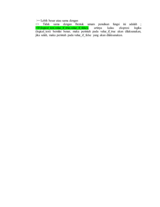 >= Lebih besar atau sama dengan
<> Tidak sama dengan Bentuk umum penulisan fungsi ini adalah ;
=IF(logical_test,value_if_true,value_if_false), artinya kalau ekspresi logika
(logical_test) bernilai benar, maka perintah pada value_if_true akan dilaksanakan,
jika salah, maka perintah pada value_if_false yang akan dilaksanakan.
 