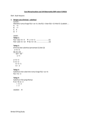 Bimbel D’King Study
Cara Menyelesaikan soal UN Matematika SMP materi FUNGSI
Oleh : Budi Haryono
1. Dengan cara eliminasi - substitusi
Contoh :
Diketahui rumus fungsi f(x) = ax + b. Jika f(1) = 3 dan f(3) = 13. Nilai f(-1) adalah ....
A. – 4
B. – 7
C. 4
D. 7
Jawab :
Tahap 1 :
f(1) = a(1) + b = 3  a + b = 3 ...........................(1)
f(3) = a(3) + b = 13  3a + b = 13 ............................(2)
Tahap 2 :
Eliminasi dan substitusi persamaan (1) dan (2)
a + b = 3
3a + b = 13
-2a = - 10
a = 5
a + b = 3
5 + b = 3
b = 3 – 5
b = - 2
Tahap 3 :
Substitusi nilai a dan b ke rumus fungsi f(x) = ax + b
f(x) = 5x – 2
Tahap 4 :
Substitusi nilai yang ditanya
f(-1) = 5(-1) – 2
= - 5 – 2
= - 7
Jawaban : B
−
 