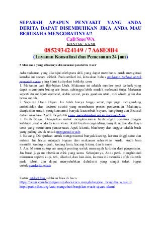 SEPARAH APAPUN PENYAKIT YANG ANDA
DERITA DAPAT DISEMBUHKAN JIKA ANDA MAU
BERUSAHA MENGOBATINYA!!
Call/Sms/WA
KONTAK KAMI
085293424149 / 7A68E8B4
(Layanan Konsultasi dan Pemesanan 24 jam)
5 Makanan yang sebaiknya dikonsumsi penderita wasir
Ada makanan yang disetujui oleh para ahli, yang dapat membantu Anda mengatasi
kondisi ini secara efektif. Pada artikel ini, kita akan bahas makanan terbaik untuk
penyakit wasir yang kami kutip dari boldsky.com.
1. Makanan dari Biji-bijian Utuh. Makanan ini adalah sumber serat terbaik yang
dapat membantu buang air besar, sehingga lebih mudah melewati tinja. Makanan
seperti itu meliputi oatmeal, dedak sereal, pasta gandum utuh, roti whole grain dan
beras merah.
2. Sayuran Daun Hijau. Ini tidak hanya tinggi serat, tapi juga mengandung
antioksidan dan sederet nutrisi yang membantu proses pencernaan. Makanya,
dianjurkan untuk mengkonsumsi banyak kecambah bayam, kangkung dan Brussel
dalam makanan Anda. Begitulah cara menghindari wasir secara alami.
3. Buah Segar. Dianjurkan untuk mengkonsumsi buah segar bersama dengan
kulitnya, saat Anda terkena wasir. Kulit buah mengandung banyak nutrisi dan kaya
serat yang membantu pencernaan. Apel, kismis, blueberry dan anggur adalah buah
yang paling cocok untuk mengatasi wasir.
4. Kacang. Dianjurkan untuk mengonsumsi banyak kacang, karena tinggi serat dan
nutrisi. Ini harus menjadi bagian dari makanan sehari-hari Anda. Anda bisa
memilih kacang merah, kacang lima, kacang hitam, dan lainnya.
5. Air. Minum cukup air sangat penting untuk mencegah kotoran dari pengerasan.
Jus buah juga memberikan efek yang sama. Selanjutnya, Anda perlu menghindari
minuman seperti kopi, teh, alkohol, dan lain-lain, karena ini memiliki efek diuretik
pada tubuh dan dapat menyebabkan dehidrasi yang sangat tidak bagus
untuk penderita wasir
Untuk artikel lain silahkan bisa di baca :
https://issuu.com/herbalgonore/docs/cara_menghilangkan_benjolan_wasir_d
http://parkpilots.org/cara-mengobati-benjolan-wasir-secara-alami
 