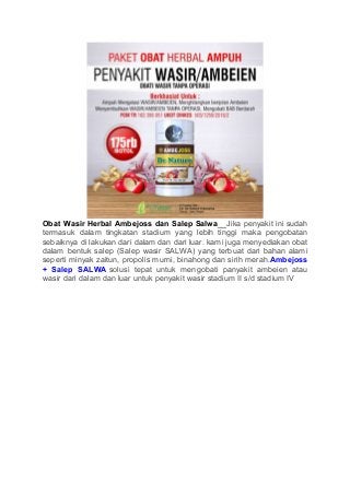 Obat Wasir Herbal Ambejoss dan Salep Salwa__Jika penyakit ini sudah
termasuk dalam tingkatan stadium yang lebih tinggi maka pengobatan
sebaiknya di lakukan dari dalam dan dari luar. kami juga menyediakan obat
dalam bentuk salep (Salep wasir SALWA) yang terbuat dari bahan alami
seperti minyak zaitun, propolis murni, binahong dan sirih merah.Ambejoss
+ Salep SALWA solusi tepat untuk mengobati panyakit ambeien atau
wasir dari dalam dan luar untuk penyakit wasir stadium II s/d stadium IV
 