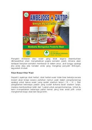 Penyakit Ambeien atau wasir yang tidak segera disembuhkan
dikhawatirkan akan menyebabkan gejala semakin parah, dimana akan
terdapat benjolan semakin membesar di dalam anus. Jadi tunggu apalagi
jika anda atau ada kenalan anda yang mengidap penyakit Ambeyen,
segeralah di obati
Paket Hemat Obat Wasir
Seperti Layaknya obat herbal, obat herbal wasir tidak bisa bekerja secara
instant akan tetapi secara perlahan namun pasti dalam pengobatannya
apalagi untuk kasus wasir yang sudah stadium lanjut ( III – IV ). Dari
pengalaman beberapa pasien yang sudah terkena wasir stadium lanjut,
mereka membutuhkan lebih dari 1 paket untuk penyembuhannya. Untuk itu
kami menyediakan beberapa paket hemat yang bisa anda pilih untuk
menghemat biaya obat dan biaya kirim.
 