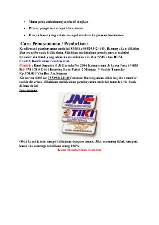 • Masa penyembuhannya relatif singkat
• Proses pengiriman cepat dan aman
• Hanya kami yang selalu mengutamakan ke puasan konsumen
Cara Pemesananan / Pembelian :
Konfirmasi pembayaran melalui SMS ke 085293424149. Barang akan dikirim
jika transfer sudah diterima. Silahkan melakukan pembayaran melalui
transfer via bank yang akan kami infokan via WA/SMS atau BBM.
Contoh Konfirmasi Pembayaran
Contoh : Dani Saputra # Jl.Garuda No 2546 Kemayoran Jakarta Pusat # 085
869 978 978 # Obat Kencing Batu Paket 2 Minggu # Sudah Transfer
Rp.570.000 Via Bca An.Sugeng
Kirim via SMS ke 085293424149Catatan: Barang akan dikirim jika transfer
sudah diterima. Silahkan melakukan pembayaran melalui transfer via bank
di bawah ini
Pengiriman
Obat kami jamin sampai ditujuan dengan aman. Jika memang tidak sampai,
kami akan mengembalikan uang 100%
Kami Memberikan Jaminan
 
