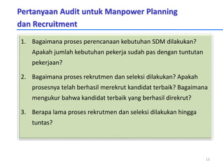 Pertanyaan Audit untuk Manpower Planning
dan Recruitment
1. Bagaimana proses perencanaan kebutuhan SDM dilakukan?
Apakah jumlah kebutuhan pekerja sudah pas dengan tuntutan
pekerjaan?
2. Bagaimana proses rekrutmen dan seleksi dilakukan? Apakah
prosesnya telah berhasil merekrut kandidat terbaik? Bagaimana
mengukur bahwa kandidat terbaik yang berhasil direkrut?
3. Berapa lama proses rekrutmen dan seleksi dilakukan hingga
tuntas?
13
 
