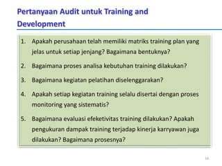 Pertanyaan Audit untuk Training and
Development
1. Apakah perusahaan telah memiliki matriks training plan yang
jelas untuk setiap jenjang? Bagaimana bentuknya?
2. Bagaimana proses analisa kebutuhan training dilakukan?
3. Bagaimana kegiatan pelatihan diselenggarakan?
4. Apakah setiap kegiatan training selalu disertai dengan proses
monitoring yang sistematis?
5. Bagaimana evaluasi efeketivitas training dilakukan? Apakah
pengukuran dampak training terjadap kinerja karryawan juga
dilakukan? Bagaimana prosesnya?
16
 