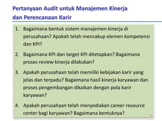 Pertanyaan Audit untuk Manajemen Kinerja
dan Perencanaan Karir
1. Bagaimana bentuk sistem manajemen kinerja di
perusahaan? Apakah telah mencakup elemen kompetensi
dan KPI?
2. Bagaimana KPI dan target KPI ditetapkan? Bagaimana
proses review kinerja dilakukan?
3. Apakah perusahaan telah memiliki kebijakan karir yang
jelas dan terpadu? Bagaimana hasil kinerja karyawan dan
proses pengembangan dikaikan dengan pola karir
karyawan?
4. Apakah perusahaan telah menyediakan career resource
center bagi karyawan? Bagaimana bentuknya? 20
 