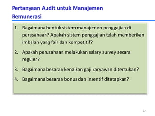 Pertanyaan Audit untuk Manajemen
Remunerasi
1. Bagaimana bentuk sistem manajemen penggajian di
perusahaan? Apakah sistem penggajian telah memberikan
imbalan yang fair dan kompetitif?
2. Apakah perusahaan melakukan salary survey secara
reguler?
3. Bagaimana besaran kenaikan gaji karyawan ditentukan?
4. Bagaimana besaran bonus dan insentif ditetapkan?
22
 