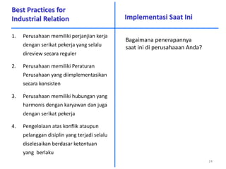 Best Practices for
Industrial Relation
1. Perusahaan memiliki perjanjian kerja
dengan serikat pekerja yang selalu
direview secara reguler
2. Perusahaan memiliki Peraturan
Perusahaan yang diimplementasikan
secara konsisten
3. Perusahaan memiliki hubungan yang
harmonis dengan karyawan dan juga
dengan serikat pekerja
4. Pengelolaan atas konflik ataupun
pelanggan disiplin yang terjadi selalu
diselesaikan berdasar ketentuan
yang berlaku
Implementasi Saat Ini
24
Bagaimana penerapannya
saat ini di perusahaaan Anda?
 