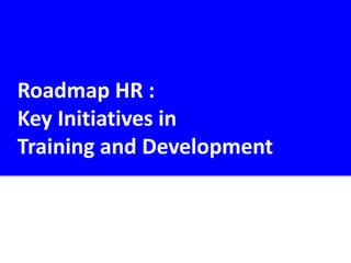 Roadmap HR :
Key Initiatives in
Training and Development
 