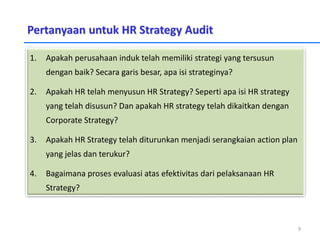 Pertanyaan untuk HR Strategy Audit
1. Apakah perusahaan induk telah memiliki strategi yang tersusun
dengan baik? Secara garis besar, apa isi strateginya?
2. Apakah HR telah menyusun HR Strategy? Seperti apa isi HR strategy
yang telah disusun? Dan apakah HR strategy telah dikaitkan dengan
Corporate Strategy?
3. Apakah HR Strategy telah diturunkan menjadi serangkaian action plan
yang jelas dan terukur?
4. Bagaimana proses evaluasi atas efektivitas dari pelaksanaan HR
Strategy?
9
 