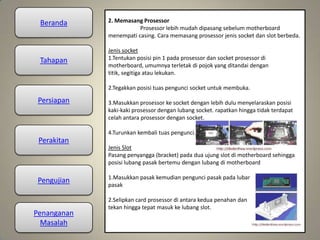 Beranda
Tahapan
Persiapan
Perakitan
Pengujian
Penanganan
Masalah
2. Memasang Prosessor
Prosessor lebih mudah dipasang sebelum motherboard
menempati casing. Cara memasang prosessor jenis socket dan slot berbeda.
Jenis socket
1.Tentukan posisi pin 1 pada prosessor dan socket prosessor di
motherboard, umumnya terletak di pojok yang ditandai dengan
titik, segitiga atau lekukan.
2.Tegakkan posisi tuas pengunci socket untuk membuka.
3.Masukkan prosessor ke socket dengan lebih dulu menyelaraskan posisi
kaki-kaki prosessor dengan lubang socket. rapatkan hingga tidak terdapat
celah antara prosessor dengan socket.
4.Turunkan kembali tuas pengunci.
Jenis Slot
Pasang penyangga (bracket) pada dua ujung slot di motherboard sehingga
posisi lubang pasak bertemu dengan lubang di motherboard
1.Masukkan pasak kemudian pengunci pasak pada lubang
pasak
2.Selipkan card prosessor di antara kedua penahan dan
tekan hingga tepat masuk ke lubang slot.
 