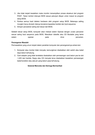 3. Jika tidak terjadi kesalahan maka monitor menampilkan proses eksekusi dari program
POST. Tekan tombol interupsi BIOS sesuai petunjuk dilayar untuk masuk ke program
setup BIOS.
4. Periksa semua hasil deteksi hardware oleh program setup BIOS. Beberapa setting
mungkin harus dirubah nilainya terutama kapasitas hardisk dan boot sequence.
5. Simpan perubahan seting dan keluar dari BIOS.
Setelah keluar setup BIOS, komputer akan meload sistem Operasi dengan urutan pencarian
sesuai seting boot sequence pada BIOS. Masukkan diskette atau CD Bootable yang berisi
sistem operasi pada drive pencarian.
Penanganan Masalah
Permasalahan yang umum terjadi dalam perakitan komputer dan penanganannya antara lain:
1. Komputer atau monitor tidak menyala, kemungkinan disebabkan oleh switch atau kabel
daya belum terhubung.
2. Card adapter yang tidak terdeteksi disebabkan oleh pemasangan card belum pas ke slot
/ LED dari hardisk, floppy atau CD menyala terus disebabkan kesalahan pemasangan
kabel konektor atau ada pin yang belum pasa terhubung.
Selamat Mencoba dan Semoga Bermanfaat
 